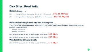 Disk Direct Read Write
Read: hdparm –t
HDD: Timing buffered disk reads: 618 MB in 3.01 seconds = 205.58 MB/sec
SSD: Timing buffered disk reads: 1510 MB in 3.00 seconds = 503.25 MB/sec
Write: Direct dd right zero into disk mount point
/usr/bin/dd if=/dev/zero of=/var/lib/ceph/osd/ceph-0/test conv=fdatasync
bs=4K count=10000
10000+0 records in
10000+0 records out
HDD: 40960000 bytes (41 MB, 39 MiB) copied, 0.257385 s, 159 MB/s
SSD: 40960000 bytes (41 MB, 39 MiB) copied, 0.117944 s, 347 MB/s
With RAID Card Cache Enable
HDD: 40960000 bytes (41 MB, 39 MiB) copied, 0.038911 s, 1.1 GB/s
30
 