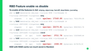 RBD Feature enable vs disable
To enable all the features in rbd: striping, object-map, fast-diff, deep-flatten, journaling
rbd –p ssd bench-write rbd_test --io-size 4096 --io-threads 16
--io-total 209715200 --io-pattern seq
elapsed: 2 ops: 51200 ops/sec: 17143.89 bytes/sec: 70221393.28
rbd –p hdd bench-write rbd_test --io-size 4096 --io-threads 16
--io-total 209715200 --io-pattern seq
elapsed: 2 ops: 51200 ops/sec: 22173.81 bytes/sec: 90823913.76
rbd –p ssd bench-write rbd_test --io-size 4096 --io-threads 16
--io-total 209715200 --io-pattern rand
elapsed: 13 ops: 51200 ops/sec: 3711.78 bytes/sec: 15203449.44
rbd –p hdd bench-write rbd_test --io-size 4096 --io-threads 16
--io-total 209715200 --io-pattern rand
elapsed: 33 ops: 51200 ops/sec: 1508.59 bytes/sec: 6179179.33
HDD with RAID cache run much worst in Random
34
 