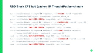 RBD Block XFS hdd (cache) 1M ThoughtPut benchmark
fio --ioengine=libaio --iodepth=16 --direct=1 --rw=write –bs=1M --size=4GB
--filename=/mnt/hdd/4G_data --numjobs=1 –name=seq_write_1M
write: io=4096.0MB, bw=1043.6MB/s, iops=1043, runt= 3925msec
fio --ioengine=libaio –iodepth=16 --direct=1 --rw=randwrite --bs=1M --size=4GB
--filename=/mnt/hdd/4G_data --numjobs=1 --name=write_1M
write: io=4096.0MB, bw=1146.6MB/s, iops=1146, runt= 3574msec
fio --ioengine=libaio --iodepth=16 --direct=1 --rw=read --bs=1M –size=4GB
--filename=/mnt/hdd/4G_data --numjobs=1 --name=read_1M
read : io=4096.0MB, bw=316790KB/s, iops=309, runt= 13240msec
fio --ioengine=libaio --iodepth=16 --direct=1 --rw=randread --bs=1M –size=4GB
--filename=/mnt/hdd/4G_data --numjobs=1 --name=read_1M
read : io=4096.0MB, bw=183647KB/s, iops=179, runt= 22839msec
37
 