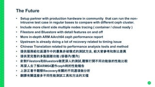 The Future
• Setup partner with production hardware in community that can run the non-
intrusive test case in regular bases to compare with different ceph cluster.
• Include more client side multiple nodes tracing ( container / cloud ready )
• Filestore and Bluestore with detail features on and off
• More in-depth ARM AArch64 ceph performance report
• Upstream is already doing a lot of recovery related to timing issue
• Chinese Translation related to performance analysis tools and method
• 提供服務給社區運作中的叢集非破壞式的測試方法, 給大家參考和對比差異
• 提供更完整的多點跟蹤功能 (容器內/雲內)
• 針對Filestore和Bluestore做更深人的測試,觀察打開不同功能後的性能比較
• 再深人去了解ARM64運作ceph時的性能報告
• 上游正著手觀察Recovery有關的不同選項做分析
• 翻譯有關這麼多不同性能測試工具和方法的文檔
47
 