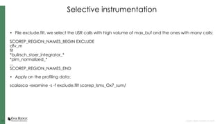 1212 Open slide master to edit
Selective instrumentation
• File exclude.filt, we select the USR calls with high volume of max_buf and the ones with many calls:
SCOREP_REGION_NAMES_BEGIN EXCLUDE
dfv_m
fit
*bulirsch_stoer_integrator_*
*plm_normalized_*
...
SCOREP_REGION_NAMES_END
• Apply on the profiling data:
scalasca -examine -s -f exclude.filt scorep_lsms_Ox7_sum/
 