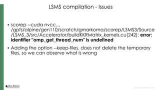 33 Open slide master to edit
LSMS compilation - Issues
• scorep --cuda nvcc…
/gpfs/alpine/gen110/scratch/gmarkoma/scorep/LSMS3/Source
/LSMS_3/src/Accelerator/buildKKRMatrix_kernels.cu(242): error:
identifier "omp_get_thread_num" is undefined
• Adding the option --keep-files, does not delete the temporary
files, so we can observe what is wrong
 