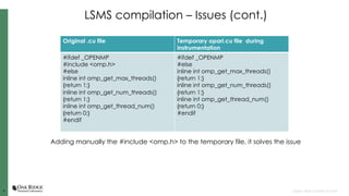 44 Open slide master to edit
LSMS compilation – Issues (cont.)
Original .cu file Temporary opari.cu file during
instrumentation
#ifdef _OPENMP
#include <omp.h>
#else
inline int omp_get_max_threads()
{return 1;}
inline int omp_get_num_threads()
{return 1;}
inline int omp_get_thread_num()
{return 0;}
#endif
#ifdef _OPENMP
#else
inline int omp_get_max_threads()
{return 1;}
inline int omp_get_num_threads()
{return 1;}
inline int omp_get_thread_num()
{return 0;}
#endif
Adding manually the #include <omp.h> to the temporary file, it solves the issue
 