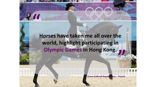 Horses have taken me all over the
world, highlight participating in
Olympic Games in Hong Kong.
“
”
Cross Cultural Experiences + Travel
 
