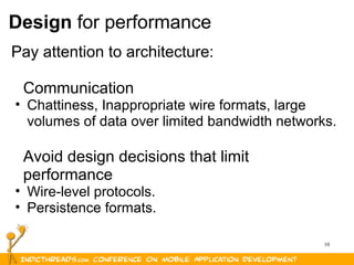10
Design for performance
Pay attention to architecture:
Communication
• Chattiness, Inappropriate wire formats, large 
volumes of data over limited bandwidth networks. 
Avoid design decisions that limit 
performance
• Wire-level protocols.
• Persistence formats.
 