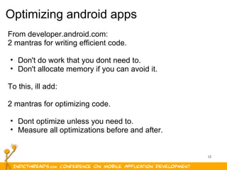 12
Optimizing android apps
From developer.android.com:
2 mantras for writing efficient code.
• Don't do work that you dont need to.
• Don't allocate memory if you can avoid it.
To this, ill add:
2 mantras for optimizing code.
• Dont optimize unless you need to.
• Measure all optimizations before and after.
 