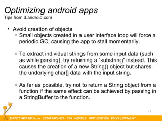 13
Optimizing android apps
Tips from d.android.com
• Avoid creation of objects
o Small objects created in a user interface loop will force a 
periodic GC, causing the app to stall momentarily.
o To extract individual strings from some input data (such 
as while parsing), try returning a "substring" instead. This 
causes the creation of a new String() object but shares 
the underlying char[] data with the input string.
o As far as possible, try not to return a String object from a 
function if the same effect can be achieved by passing in 
a StringBuffer to the function.
 