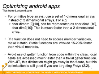 14
Optimizing android apps
Tips from d.android.com
• For primitive type arrays, use a set of 1-dimensional arrays 
instead of 2 dimensional arrays. For e.g. 
o char dimarr [2][10], can be represented as char dim1 [10], 
char dim2[10]; This is much faster than a 2 dimensional 
array.
•  If a function does not need to access member variables, 
make it static. Static functions are invoked 15-20% faster 
than virtual methods.
• Avoid use of getter function from code within the class. local 
fields are accessed much faster than a trivial getter function. 
With JIT, this distinction might go away in the future, but this 
optimization is still good if you are targeting Froyo (2.2).
 