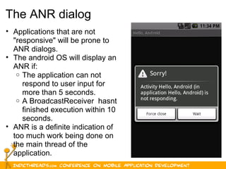 15
The ANR dialog
• Applications that are not 
"responsive" will be prone to 
ANR dialogs.
• The android OS will display an 
ANR if:
o The application can not 
respond to user input for 
more than 5 seconds.
o A BroadcastReceiver  hasnt 
finished execution within 10 
seconds.
• ANR is a definite indication of 
too much work being done on 
the main thread of the 
application.
 