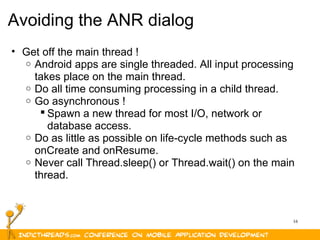 16
Avoiding the ANR dialog
• Get off the main thread !
o Android apps are single threaded. All input processing 
takes place on the main thread.
o Do all time consuming processing in a child thread. 
o Go asynchronous !
 Spawn a new thread for most I/O, network or 
database access.
o Do as little as possible on life-cycle methods such as 
onCreate and onResume.
o Never call Thread.sleep() or Thread.wait() on the main 
thread.
 