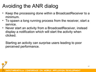 17
Avoiding the ANR dialog
• Keep the processing done within a BroadcastReceiver to a 
minimum.
• To spawn a long running process from the receiver, start a 
service.
• Never start an activity from a BroadcastReceiver, instead 
display a notification which will start the activity when 
clicked. 
Starting an activity can surprise users leading to poor 
perceived performance.
 
