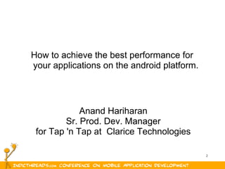 2
How to achieve the best performance for
your applications on the android platform.
Anand Hariharan
Sr. Prod. Dev. Manager
for Tap 'n Tap at Clarice Technologies
 
