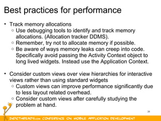 20
Best practices for performance
• Track memory allocations
o Use debugging tools to identify and track memory
allocations. (Allocation tracker DDMS).
o Remember, try not to allocate memory if possible.
o Be aware of ways memory leaks can creep into code.
Specifically avoid passing the Activity Context object to
long lived widgets. Instead use the Application Context.
• Consider custom views over view hierarchies for interactive
views rather than using standard widgets
o Custom views can improve performance significantly due
to less layout related overhead.
o Consider custom views after carefully studying the
problem at hand.
 