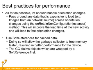 21
Best practices for performance
• As far as possible, let android handle orientation changes.
o Pass around any data that is expensive to load (e.g.
Images from an network source) across orientation
changes using the onRetainNonConfigurationInstance()
method. This will improve the load time of the new activity
and will lead to fast orientation changes.
• Use SoftReferences for cached data.
o Doing so will allow the garbage collector to free memory
faster, resulting in better performance for the device.
o The GC claims objects which are wrapped by a
SoftReference first.
 