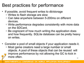 22
Best practices for performance
• If possible, avoid frequent writes to db/storage
o Writes to flash storage are slow
o Can take anywhere between 5-200ms on different
devices.
o Write performance degrades consistently with more data
on the SDCard.
o Be cognizant of how much writing the application does
and how frequently. SQLite database can be pretty heavy
on writes.
• Consider a pool of small objects if your application needs it.
o Most game creators need a large number or small
objects. A pool of these objects that can be reused will
improve performance by not allowing the GC to kick in
more often.
 