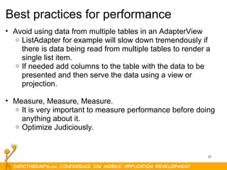 23
Best practices for performance
• Avoid using data from multiple tables in an AdapterView
o ListAdapter for example will slow down tremendously if
there is data being read from multiple tables to render a
single list item.
o If needed add columns to the table with the data to be
presented and then serve the data using a view or
projection.
• Measure, Measure, Measure.
o It is very important to measure performance before doing
anything about it.
o Optimize Judiciously.
 