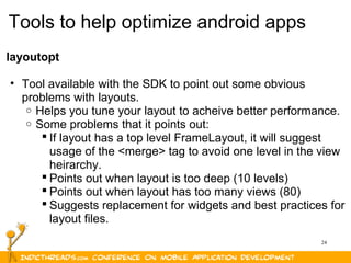 24
Tools to help optimize android apps
layoutopt
• Tool available with the SDK to point out some obvious
problems with layouts.
o Helps you tune your layout to acheive better performance.
o Some problems that it points out:
 If layout has a top level FrameLayout, it will suggest
usage of the <merge> tag to avoid one level in the view
heirarchy.
 Points out when layout is too deep (10 levels)
 Points out when layout has too many views (80)
 Suggests replacement for widgets and best practices for
layout files.
 