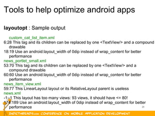 25
Tools to help optimize android apps
layoutopt : Sample output
custom_cat_list_item.xml
6:28 This tag and its children can be replaced by one <TextView/> and a compound
drawable
18:19 Use an android:layout_width of 0dip instead of wrap_content for better
performance
news_portlet_small.xml
53:70 This tag and its children can be replaced by one <TextView/> and a
compound drawable
60:60 Use an android:layout_width of 0dip instead of wrap_content for better
performance
news_item_view.xml
59:77 This LinearLayout layout or its RelativeLayout parent is useless
news.xml
-1:-1 This layout has too many views: 93 views, it should have <= 80!
174:189 Use an android:layout_width of 0dip instead of wrap_content for better
performance
 