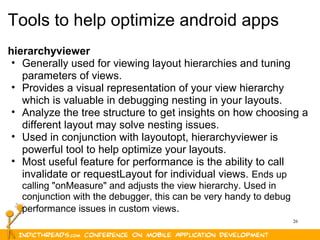 26
Tools to help optimize android apps
hierarchyviewer
• Generally used for viewing layout hierarchies and tuning
parameters of views.
• Provides a visual representation of your view hierarchy
which is valuable in debugging nesting in your layouts.
• Analyze the tree structure to get insights on how choosing a
different layout may solve nesting issues.
• Used in conjunction with layoutopt, hierarchyviewer is
powerful tool to help optimize your layouts.
• Most useful feature for performance is the ability to call
invalidate or requestLayout for individual views. Ends up
calling "onMeasure" and adjusts the view hierarchy. Used in
conjunction with the debugger, this can be very handy to debug
performance issues in custom views.
 