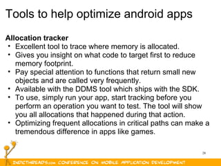 28
Tools to help optimize android apps
Allocation tracker
• Excellent tool to trace where memory is allocated.
• Gives you insight on what code to target first to reduce
memory footprint.
• Pay special attention to functions that return small new
objects and are called very frequently.
• Available with the DDMS tool which ships with the SDK.
• To use, simply run your app, start tracking before you
perform an operation you want to test. The tool will show
you all allocations that happened during that action.
• Optimizing frequent allocations in critical paths can make a
tremendous difference in apps like games.
 