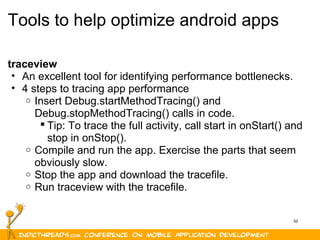 30
Tools to help optimize android apps
traceview
• An excellent tool for identifying performance bottlenecks.
• 4 steps to tracing app performance
o Insert Debug.startMethodTracing() and
Debug.stopMethodTracing() calls in code.
 Tip: To trace the full activity, call start in onStart() and
stop in onStop().
o Compile and run the app. Exercise the parts that seem
obviously slow.
o Stop the app and download the tracefile.
o Run traceview with the tracefile.
 