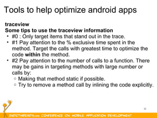 32
Tools to help optimize android apps
traceview
Some tips to use the traceview information
• #0 : Only target items that stand out in the trace.
• #1 Pay attention to the % exclusive time spent in the
method. Target the calls with greatest time to optimize the
code within the method.
• #2 Pay attention to the number of calls to a function. There
may be gains in targeting methods with large number or
calls by:
o Making that method static if possible.
o Try to remove a method call by inlining the code explicitly.
 