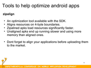 33
Tools to help optimize android apps
zipalign
• An optimization tool available with the SDK.
• Aligns resources on 4-byte boundaries.
• Zipalined apks load resources significantly faster.
• Unaligned apks end up running slower and using more
memory than aligned ones.
• Dont forget to align your applications before uploading them
to the market.
 