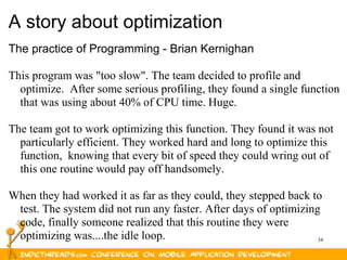 34
A story about optimization
The practice of Programming - Brian Kernighan
This program was "too slow". The team decided to profile and
optimize. After some serious profiling, they found a single function
that was using about 40% of CPU time. Huge.
The team got to work optimizing this function. They found it was not
particularly efficient. They worked hard and long to optimize this
function, knowing that every bit of speed they could wring out of
this one routine would pay off handsomely.
When they had worked it as far as they could, they stepped back to
test. The system did not run any faster. After days of optimizing
code, finally someone realized that this routine they were
optimizing was....the idle loop.
 