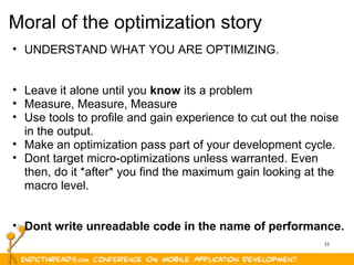 35
Moral of the optimization story
• UNDERSTAND WHAT YOU ARE OPTIMIZING.
• Leave it alone until you know its a problem
• Measure, Measure, Measure
• Use tools to profile and gain experience to cut out the noise
in the output.
• Make an optimization pass part of your development cycle.
• Dont target micro-optimizations unless warranted. Even
then, do it *after* you find the maximum gain looking at the
macro level.
• Dont write unreadable code in the name of performance.
 