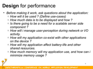 6
Design for performance
• Before making it work, ask questions about the application:
o How will it be used ? (Define use-cases)
o How much data is to be displayed and how ?
o Is there going to be a need for a scalable server side
component ?
o How will i manage user-perception during network or I/O
activity.
o How will my application co-exist with other applications
on the device ?
o How will my application affect battery-life and other
shared resources.
o How much memory will my application use, and how can i
minimize memory usage ?
 