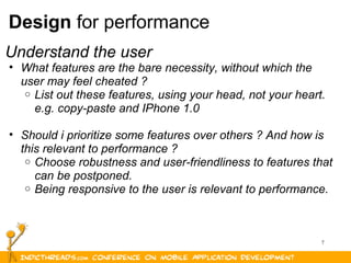 7
Design for performance
Understand the user
• What features are the bare necessity, without which the
user may feel cheated ?
o List out these features, using your head, not your heart.
e.g. copy-paste and IPhone 1.0
• Should i prioritize some features over others ? And how is
this relevant to performance ?
o Choose robustness and user-friendliness to features that
can be postponed.
o Being responsive to the user is relevant to performance.
 