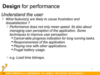 8
Design for performance
Understand the user
• What feature(s) are likely to cause frustration and
dissatisfaction ?
o Performance does not only mean speed. Its also about
managing user perception of the application. Some
techniques to improve user perception:
 Cancel-able progress indication for long running tasks.
 Responsiveness of the application.
 Playing nice with other applications.
 Frugal battery usage.
o e.g. Load time bitmaps.
 
