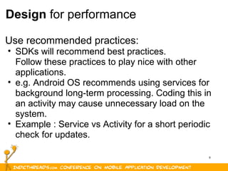 9
Design for performance
Use recommended practices:
• SDKs will recommend best practices.
Follow these practices to play nice with other
applications.
• e.g. Android OS recommends using services for
background long-term processing. Coding this in
an activity may cause unnecessary load on the
system.
• Example : Service vs Activity for a short periodic
check for updates.
 