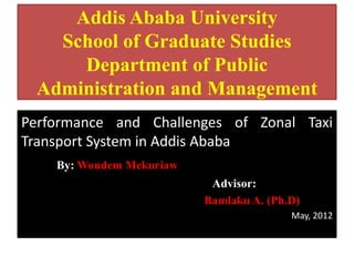 Addis Ababa University
   School of Graduate Studies
     Department of Public
 Administration and Management
Performance and Challenges of Zonal Taxi
Transport System in Addis Ababa
    By: Wondem Mekuriaw
                           Advisor:
                          Bamlaku A. (Ph.D)
                                         May, 2012
 