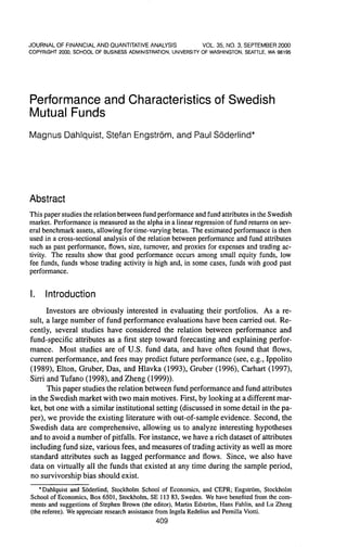 J O U R N A L OF FINANCIAL A N D OUANTITATIVE ANALYSIS        VOL. 35, NO. 3, SEPTEfVIBER 2000
COPYRIGHT 2000. SCHOOL OF BUSINESS ADMINISTRATION, UNIVERSITY OF WASHINGTON, SEATTLE, WA 98195




Performance and Characteristics of Swedish
Mutual Funds
Magnus Dahlquist, Stefan Engstrom, and Paul Soderlind*




Abstract
This paper studies the relation between fund performance and fund attributes in the Swedish
market. Performance is measured as the alpha in a linear regression of fund retums on sev-
eral benchmark assets, allowing for time-varying betas. The estimated performance is then
used in a cross-sectional analysis of the relation between performance and fund attributes
such as past performance, flows, size, tumover, and proxies for expenses and trading ac-
tivity. The results show that good performance occurs among small equity funds, low
fee funds, funds whose trading activity is high and, in some cases, funds with good past
performance.


I.    Introduction
      Investors are obviously interested in evaluating their portfolios. As a re-
sult, a large number of fund performance evaluations have been carried out. Re-
cently, several studies have considered the relation between performance and
fund-specific attributes as a first step toward forecasting and explaining perfor-
mance. Most studies are of U.S. fund data, and have often found that flows,
current performance, and fees may predict future performance (see, e.g., Ippolito
(1989), Elton, Gruber, Das, and Hlavka (1993), Gruber (1996), Carhart (1997),
Sirri and Tufano (1998), and Zheng (1999)).
      This paper studies the relation between fund performance and fund attributes
in the Swedish market with two main motives. First, by looking at a different mar-
ket, but one with a similar institutional setting (discussed in some detail in the pa-
per), we provide the existing literature with out-of-sample evidence. Second, the
Swedish data are comprehensive, allowing us to analyze interesting hypotheses
and to avoid a number of pitfalls. For instance, we have a rich dataset of attributes
including fund size, various fees, and measures of trading activity as well as more
standard attributes such as lagged performance and flows. Since, we also have
data on virtually all the funds that existed at any time during the sample period,
no survivorship bias should exist.
   * Dahlquist and Soderlind, Stockholm School of Economics, and CEPR; Engstrom, Stockholm
School of Economics, Box 6501, Stockholm, SE 113 83, Sweden. We have benefited from the com-
ments and suggestions of Stephen Brown (the editor), Martin Edstrom, Hans Fahlin, and Lu Zheng
(the referee). We appreciate research assistance from Ingela Redelius and Pernilla Viotti.
                                             409
 