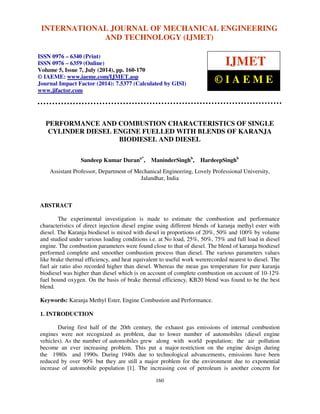 International Journal of Mechanical Engineering and Technology (IJMET), ISSN 0976 – 6340(Print),
ISSN 0976 – 6359(Online), Volume 5, Issue 7, July (2014), pp. 160-170 © IAEME
160
PERFORMANCE AND COMBUSTION CHARACTERISTICS OF SINGLE
CYLINDER DIESEL ENGINE FUELLED WITH BLENDS OF KARANJA
BIODIESEL AND DIESEL
Sandeep Kumar Durana*
, ManinderSinghb
, HardeepSinghb
Assistant Professor, Department of Mechanical Engineering, Lovely Professional University,
Jalandhar, India
ABSTRACT
The experimental investigation is made to estimate the combustion and performance
characteristics of direct injection diesel engine using different blends of karanja methyl ester with
diesel. The Karanja biodiesel is mixed with diesel in proportions of 20%, 50% and 100% by volume
and studied under various loading conditions i.e. at No load, 25%, 50%, 75% and full load in diesel
engine. The combustion parameters were found close to that of diesel. The blend of karanja biodiesel
performed complete and smoother combustion process than diesel. The various parameters values
like brake thermal efficiency, and heat equivalent to useful work wererecorded nearest to diesel. The
fuel air ratio also recorded higher than diesel. Whereas the mean gas temperature for pure karanja
biodiesel was higher than diesel which is on account of complete combustion on account of 10-12%
fuel bound oxygen. On the basis of brake thermal efficiency, KB20 blend was found to be the best
blend.
Keywords: Karanja Methyl Ester, Engine Combustion and Performance.
1. INTRODUCTION
During first half of the 20th century, the exhaust gas emissions of internal combustion
engines were not recognized as problem, due to lower number of automobiles (diesel engine
vehicles). As the number of automobiles grew along with world population; the air pollution
become an ever increasing problem. This put a major restriction on the engine design during
the 1980s and 1990s. During 1940s due to technological advancements, emissions have been
reduced by over 90% but they are still a major problem for the environment due to exponential
increase of automobile population [1]. The increasing cost of petroleum is another concern for
INTERNATIONAL JOURNAL OF MECHANICAL ENGINEERING
AND TECHNOLOGY (IJMET)
ISSN 0976 – 6340 (Print)
ISSN 0976 – 6359 (Online)
Volume 5, Issue 7, July (2014), pp. 160-170
© IAEME: www.iaeme.com/IJMET.asp
Journal Impact Factor (2014): 7.5377 (Calculated by GISI)
www.jifactor.com
IJMET
© I A E M E
 