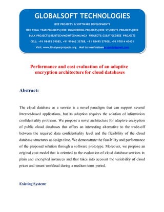 GLOBALSOFT TECHNOLOGIES 
Performance and cost evaluation of an adaptive 
encryption architecture for cloud databases 
Abstract: 
The cloud database as a service is a novel paradigm that can support several 
Internet-based applications, but its adoption requires the solution of information 
confidentiality problems. We propose a novel architecture for adaptive encryption 
of public cloud databases that offers an interesting alternative to the trade-off 
between the required data confidentiality level and the flexibility of the cloud 
database structures at design time. We demonstrate the feasibility and performance 
of the proposed solution through a software prototype. Moreover, we propose an 
original cost model that is oriented to the evaluation of cloud database services in 
plain and encrypted instances and that takes into account the variability of cloud 
prices and tenant workload during a medium-term period. 
Existing System: 
IEEE PROJECTS & SOFTWARE DEVELOPMENTS 
IEEE FINAL YEAR PROJECTS|IEEE ENGINEERING PROJECTS|IEEE STUDENTS PROJECTS|IEEE 
BULK PROJECTS|BE/BTECH/ME/MTECH/MS/MCA PROJECTS|CSE/IT/ECE/EEE PROJECTS 
CELL: +91 98495 39085, +91 99662 35788, +91 98495 57908, +91 97014 40401 
Visit: www.finalyearprojects.org Mail to:ieeefinalsemprojects@gmail.com 
 