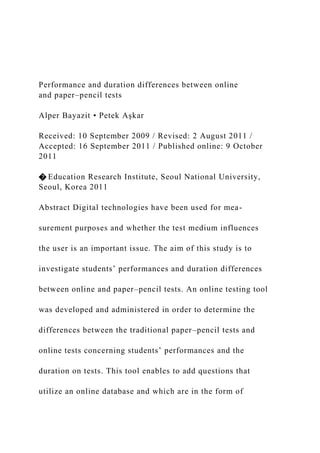 Performance and duration differences between online
and paper–pencil tests
Alper Bayazit • Petek Aşkar
Received: 10 September 2009 / Revised: 2 August 2011 /
Accepted: 16 September 2011 / Published online: 9 October
2011
� Education Research Institute, Seoul National University,
Seoul, Korea 2011
Abstract Digital technologies have been used for mea-
surement purposes and whether the test medium influences
the user is an important issue. The aim of this study is to
investigate students’ performances and duration differences
between online and paper–pencil tests. An online testing tool
was developed and administered in order to determine the
differences between the traditional paper–pencil tests and
online tests concerning students’ performances and the
duration on tests. This tool enables to add questions that
utilize an online database and which are in the form of
 