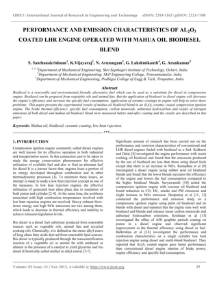 IJRET: International Journal of Research in Engineering and Technology eISSN: 2319-1163 | pISSN: 2321-7308
__________________________________________________________________________________________
Volume: 02 Issue: 11 | Nov-2013, Available @ http://www.ijret.org 25
PERFORMANCE AND EMISSION CHARACTERISTICS OF AL2O3
COATED LHR ENGINE OPERATED WITH MAHUA OIL BIODIESEL
BLEND
S. Santhanakrishnan1
, K.Vijayaraj2
, N. Arumugam3
, G. Lakshmikanth4
, G. Arunkumar5
1, 2, 3
Department of Mechanical Engineering, Shri Sapthagiri Institute of Technology, Ocheri, India
4
Department of Mechanical Engineering, SKP Engineering College, Tiruvannamalai, India
5
Department of Mechanical Engineering, Podhigai College of Engg & Tech, Tirupattur, India
Abstract
Biodiesel is a renewable and environmental friendly alternative fuel which can be used as a substitute for diesel in compression
engine. Biodiesel can be prepared from vegetable oils and animal fats. But the application of biodiesel in diesel engine will decrease
the engine’s efficiency and increase the specific fuel consumption. Application of ceramic coatings in engine will help to solve these
problems. This paper presents the experimental results of mahua oil biodiesel blend in an Al2O3 ceramic coated compression ignition
engine. The brake thermal efficiency, specific fuel consumption, carbon monoxide, unburned hydrocarbon and oxides of nitrogen
emissions of both diesel and mahua oil biodiesel blend were measured before and after coating and the results are described in this
paper.
Keywords: Mahua oil, biodiesel, ceramic coating, low heat rejection.
---------------------------------------------------------------------***-------------------------------------------------------------------------
1. INTRODUCTION
Compression ignition engine commonly called diesel engines
are well known for its effective operation in both industrial
and transportation sector. In this connection care to be taken to
study the energy conservation phenomenon for effective
utilization of available fuel and also to find an alternate fuel
for diesel It is a known factor that, engines loses a portion of
its energy developed throughout combustion and in other
thermodynamic processes [1]. To minimize these losses, an
attempt is made to study a low heat rejection concept as one of
the measures. In low heat rejection engines, the effective
utilization of generated heat takes place due to insulation of
both piston and cylinder [2-4]. At the same time, the problems
associated with high combustion temperatures involved with
low heat rejection engines are resolved. Heavy exhaust blow-
down energy and high NOx emissions are two among them,
which leads to decrease in thermal efficiency and inability to
achieve emission legislation levels.
Bio diesel is a diesel fuel substitute produced from renewable
sources such as vegetable oils, animal fats and recycled
cooking oils. Chemically, it is defined as the mono alkyl esters
of long chain fatty acids derived from renewable lipid sources.
Bio diesel is typically produced through the transesterification
reaction of a vegetable oil or animal fat with methanol or
ethanol in the presence of a catalyst to yield glycerine and bio
diesel (Chemically called methyl or ethyl esters) [5-7].
Significant amount of research has been carried out on the
performance and emission characteristics of conventional and
LHR diesel engines fueled with biodiesel as a fuel. Kulkarni
and Dalai [8] investigated the engine performance with waste
cooking oil biodiesel and found that the emissions produced
by the use of biodiesel are less than those using diesel fuels
except that there is an increase in NOx. Ramadhas et al [9]
investigated a diesel engine using rubber seed oil biodiesel
blends and found that the lower blends increases the efficiency
of the engine and lowers the fuel consumption compared to
the higher biodiesel blends. Suryawanshi [10] tested the
compression ignition engine with coconut oil biodiesel and
found reduction in CO, HC, smoke and PM emissions and
slight increase in NOx emission. Deepanraj et al [11, 12]
conducted the performance and emission study on a
compression ignition engine using palm oil biodiesel and its
blends with diesel and reported that the engine runs well with
biodiesel and blends and releases lesser carbon monoxide and
unburned hydrocarbon emissions. Krishnan et al [13]
investigated the effect of AlSi graphite particle coating on
piston in a diesel engine and observed significant
improvement in the thermal efficiency using diesel as fuel.
Balkrishna et al [14] investigated the performance and
combustion characteristics on a single cylinder low heat
rejection engine using diesel and multi-blend biodiesel. They
reported that Al2O3 coated engine gave better performance
than conventional diesel engine interms of brake power,
engine efficiency and specific fuel consumption.
 