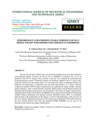 International Journal of Mechanical Engineering and Technology (IJMET), ISSN 0976 –
6340(Print), ISSN 0976 – 6359(Online) Volume 4, Issue 3, May - June (2013) © IAEME
177
PERFORMANCE AND EMISSION CHARACTERISTICS OF DI-CI
DIESEL ENGINE WITH PREHEATED CHICKEN FAT BIODIESEL
K Srinivasa Rao1
, Dr. A Ramakrishna2
, P V Rao3
1
Assoc.Prof, Mechanical Engineering, Sai Spurthi Institute of Technology, Sathupally, India,
507303
2
Professor, Mechanical Engineering, Andhra University college of Engineering,
Visakhapatnam, India, 530003
3
Assoc.Prof, Mechanical Engineering, Andhra University college of Engineering,
Visakhapatnam, India, 530003
ABSTRACT
The fat oils and their methyl esters are becoming popular because of their minimum
environmental impact. Viscosity of the fat oil is considered as constrain for its use as
alternative fuel for IC engines. The viscosity of the fat oil is reduced by preheating and
Transesterification process. Preheated chicken fat biodiesel (Methyl Ester) is used in this
study.The objective of the present study is to investigate the effect of preheated chicken fat
biodiesel on performance, combustion and emission characteristics of a direct injection
compression ignition (DI-CI) engine. Experiments are conducted on single cylinder, constant
speed, stationary, water cooled naturally aspirated, DI-CI engine with preheated chicken fat
biodiesel and all engine characteristics are investigated. The results of engine characteristics
with Preheated Chicken Fat Biodiesel (CFBDPH) were compared with Chicken Fat Biodiesel
(CFBD) without preheating and standard baseline Petroleum Diesel (PD). A remarkable
improvement in the performance of the engine is noticed with preheating, as the viscosity of
the oil is reduced. Significant reduction in the exhaust gas temperature CO and HC emission
are also noticed. Results show that the preheated CFBD (CBDPH) can be used as an
alternative fuel without any engine modifications.
Keywords: Compression Ignition Engine, Chicken fat biodiesel, Preheating, Performance,
Combustion and Emission.
INTERNATIONAL JOURNAL OF MECHANICAL ENGINEERING
AND TECHNOLOGY (IJMET)
ISSN 0976 – 6340 (Print)
ISSN 0976 – 6359 (Online)
Volume 4, Issue 3, May - June (2013), pp. 177-190
© IAEME: www.iaeme.com/ijmet.asp
Journal Impact Factor (2013): 5.7731 (Calculated by GISI)
www.jifactor.com
IJMET
© I A E M E
 