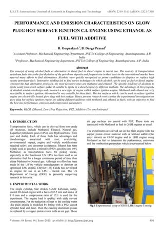 IJRET: International Journal of Research in Engineering and Technology eISSN: 2319-1163 | pISSN: 2321-7308
_______________________________________________________________________________________
Volume: 04 Issue: 06 | June-2015, Available @ http://www.ijret.org 496
PERFORMANCE AND EMISSION CHARACTERISTICS ON GLOW
PLUG HOT SURFACE IGNITION C.I. ENGINE USING ETHANOL AS
FUEL WITH ADDITIVE
B. Omprakash1
, B. Durga Prasad2
1
Assistant Professor, Mechanical Engineering Department, JNTUA College of Engineering, Ananthapuramu, A.P,
India
2
Professor, Mechanical Engineering department, JNTUA College of Engineering, Ananthapuramu, A.P, India
Abstract
The concept of using alcohol fuels as alternative to diesel fuel in diesel engine is recent one. The scarcity of transportation
petroleum fuels due to the fast depletion of the petroleum deposits and frequent rise in their costs in the international market have
spurred many efforts to find alternatives. Alcohols were quickly recognized as prime candidates to displace or replace high
octane petroleum fuels. Innovative thinking led to find varies techniques by which alcohol can be used as fuel in diesel engine.
Amongst the fuel alternative proposed, the most favourest ones are methanol and ethanol. The specific tendency of alcohols to
ignite easily from a hot surface makes it suitable to ignite in a diesel engine by different methods. The advantage of this property
of alcohols enables to design and construct a new type of engine called surface ignition engine. Methanol and ethanol are very
susceptible to surface ignition, this method is very suitable for these fuels. The hot surfaces which, can be used in surface ignition
engine are electrically heated glow plug with hot surface. Hence present research work carries the experimental investigation on
glow plug hot surface ignition engine, by adding different additives with methanol and ethanol as fuels, with an objective to find
the best one performance, emission and compression parameters.
Keywords: GHSI, Ethanol, Low Heat Rejection, PSZ, Additive (Iso amyl nitrate).
------------------------------------------------------------------------------------------------------------------------------------------
1. INTRODUCTION
Transportation fuels, which can be derived from non-crude
oil resources, include Methanol, Ethanol, Natural gas,
Liquefied petroleum gases (LPG), and Hydrocarbons (from
coal and shale). Each of these fuels has advantages and
disadvantages associated with cost, availability,
environmental impact, engine and vehicle modifications
required safety, and customer acceptance. Ethanol has been
widely used as gasohol, a mixture of 90% gasoline and 10%
Methanol, as transportation fuels for pickup trucks,
especially in the Southwest US. LPG has been used as an
alternative fuel for a longer continuous period of time than
either Methanol or Natural gas. Although no effort has been
made in the US by vehicle manufacturers to develop an
optimized LPG engine, Chrysler [24] Canda has developed
an engine for use in an LPG – fueled van. The US
Department of Energy (DOE) is presently supporting
research in this area.
2. EXPERIMENTAL WORK
The single cylinder, four strokes 5.2kW Kirloskar, water-
cooled DI diesel engine with a bore of 87.5 mm and stroke of
110 mm and a compression ratio of 17:1 is used for the
experiment. The engine load is applied with eddy current
dynamometer. For the reduction of heat to the cooling water
.the plain engine is modified by fitting with a PSZ coated
cylinder head and liner. Then the existing aluminum piston
is replaced by a copper piston crown with an air gap. These
air gap surfaces are coated with PSZ. These tests are
conducted with Methanol as fuel in GHSI engines as usual.
The experiments are carried out on the plain engine with the
copper piston crown material with or without additive(Iso
amyl nitrate) on GHSI engine and in LHR engine using
Methanol as fuel to determine the performance, emissions
and the combustion parameters which are presented below.
Fig 1 Experimental setup of GHSI LHR Engine Test rig
 