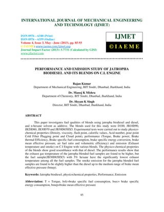 International Journal of Mechanical Engineering and Technology (IJMET), ISSN 0976 –
6340(Print), ISSN 0976 – 6359(Online) Volume 4, Issue 3, May - June (2013) © IAEME
85
PERFORMANCE AND EMISSION STUDY OF JATROPHA
BIODIESEL AND ITS BLENDS ON C.I. ENGINE
Rajan Kumar
Department of Mechanical Engineering, BIT Sindri, Dhanbad, Jharkhand, India
Dr. Manoj K Mishra
Department of Chemistry, BIT Sindri, Dhanbad, Jharkhand, India
Dr. Shyam K Singh
Director, BIT Sindri, Dhanbad, Jharkhand, India
ABSTRACT
This paper investigates fuel qualities of blends using jatropha biodiesel and diesel,
and n-hexane solvent as additive. The blends used for this study were D100, JB10D90,
JB20D80, JB30D70 and JB30D65HX5. Experimental tests were carried out to study physico-
chemical properties (Density, viscosity, flash point, calorific values, Acid number, pour point
Cold Filter Plugging point and Cloud point), performance (Torque, Brake power, Brake
thermal Efficiency, Brake specific fuel consumption, brake specific energy conversion, brake
mean effective pressure, air fuel ratio and volumetric efficiency) and emission (Exhaust
temperature and smoke) on C.I Engine with various blends. The physico-chemical properties
of the blends show good resemblance with that of diesel. The performance results show that
the exhaust gas temperature of the jatropha blended fuel samples are found to be higher, but
the fuel sample(JB30D65HX5) with 5% hexane have the significantly lowest exhaust
temperature among all the fuel samples. The smoke emission for the jatropha blended fuel
samples are found to be slightly higher than the diesel up to the medium range of brake mean
effective pressure (bmep).
Keywords: Jatropha biodiesel, physicochemical properties, Performance, Emission
Abbreviation: T = Torque, bsfc=brake specific fuel consumption, bsec= brake specific
energy consumption, bmep=brake mean effective pressure
INTERNATIONAL JOURNAL OF MECHANICAL ENGINEERING
AND TECHNOLOGY (IJMET)
ISSN 0976 – 6340 (Print)
ISSN 0976 – 6359 (Online)
Volume 4, Issue 3, May - June (2013), pp. 85-93
© IAEME: www.iaeme.com/ijmet.asp
Journal Impact Factor (2013): 5.7731 (Calculated by GISI)
www.jifactor.com
IJMET
© I A E M E
 