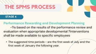 Performance Rewarding and Development Planning
-?is based on the results of the performance review and
evaluation when appropriate developmental ?interventions
shall be made available to specific employees
• The suggested time periods - are the first week of July and the
first week of January the following year.
THE SPMS PROCESS
STAGE 4
 