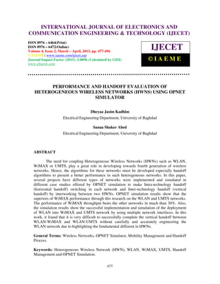 International Journal of Electronics and Communication Engineering & Technology (IJECET), ISSN
0976 – 6464(Print), ISSN 0976 – 6472(Online) Volume 4, Issue 2, March – April (2013), © IAEME
477
PERFORMANCE AND HANDOFF EVALUATION OF
HETEROGENEOUS WIRELESS NETWORKS (HWNS) USING OPNET
SIMULATOR
Dheyaa Jasim Kadhim
Electrical Engineering Department, University of Baghdad
Sanaa Shaker Abed
Electrical Engineering Department, University of Baghdad
ABSTRACT
The need for coupling Heterogeneous Wireless Networks (HWNs) such as WLAN,
WiMAX or UMTS, play a great role in developing towards fourth generation of wireless
networks. Hence, the algorithms for these networks must be developed especially handoff
algorithms to present a better performance in such heterogeneous networks. In this paper,
several projects have different types of networks were implemented and simulated in
different case studies offered by OPNET simulation to make Intra-technology handoff
(horizontal handoff) switching in each network and Inter-technology handoff (vertical
handoff) by interworking between two HWNs. OPNET simulation results show that the
superiors of WiMAX performance through this research on the WLAN and UMTS networks.
The performance of WiMAX throughput beats the other networks in much than 30%. Also,
the simulation results show the successful implementation and simulation of the deployment
of WLAN into WiMAX and UMTS network by using multiple network interfaces. In this
work, it found that it is very difficult to successfully complete the vertical handoff between
WLAN-WiMAX and WLAN-UMTS without carefully and accurately engineering the
WLAN network due to highlighting the fundamental different in HWNs.
General Terms: Wireless Networks, OPNET Simulator, Mobility Management and Handoff
Process.
Keywords: Heterogeneous Wireless Network (HWN), WLAN, WiMAX, UMTS, Handoff
Management and OPNET Simulation.
INTERNATIONAL JOURNAL OF ELECTRONICS AND
COMMUNICATION ENGINEERING & TECHNOLOGY (IJECET)
ISSN 0976 – 6464(Print)
ISSN 0976 – 6472(Online)
Volume 4, Issue 2, March – April, 2013, pp. 477-496
© IAEME: www.iaeme.com/ijecet.asp
Journal Impact Factor (2013): 5.8896 (Calculated by GISI)
www.jifactor.com
IJECET
© I A E M E
 