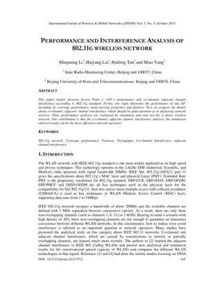 International Journal of Wireless & Mobile Networks (IJWMN) Vol. 5, No. 5, October 2013

PERFORMANCE AND INTERFERENCE ANALYSIS OF
802.11G WIRELESS NETWORK
Mingming Li1, Haiyang Liu1, Haifeng Tan2 and Miao Yang1
1

2

State Radio Monitoring Center, Beijing and 100037, China

Beijing University of Posts and Telecommunications, Beijing and 100876, China

ABSTRACT
This paper mainly presents Access Point s’ (APs’) performance and co-channel, adjacent channel
interference according to 802.11g standard. Firstly, our study illustrates the performance of one AP,
including its coverage performance, load-carrying properties and fairness. Next we propose the details
about co-channel, adjacent channel interference which should be paid attention to in deploying network
services. Then, performance analyses are evaluated by simulation and real test for a dense wireless
network. Our contribution is that the co-channel, adjacent channel interference analysis, the simulation
and test results can be the basis offered to network operators

KEYWORDS
802.11g network, Coverage performance, Fairness, Throughput, Co-channel Interference, adjacent
channel interference

1. INTRODUCTION
The WLAN network with IEEE 802.11g standard is one most-widely deployed as its high speed
and proven techniques. This technology operates in the 2.4GHz ISM (Industrial, Scientific, and
Medical) radio spectrum with signal bandwidth 20MHz. IEEE Std. 802.11g-2003[1], part 11
gives the specifications about 802.11g’s MAC layer and physical Layer (PHY). Extended Rate
PHY is the proprietary vocabulary for 802.11g standard. ERP-CCK, ERP-DSSS, ERP-OFDM,
ERP-PBCC and DSSS-OFDM are all key techniques used in the physical layer for the
compatibility for Std. 802.11g [1]. And also carrier sense multiple access with collision avoidance
(CSMA/CA) is used as key techniques in WLAN Medium Access Control (MAC) layer,
supporting data rates from 1 to 54Mbps.
IEEE 802.11g network occupies a bandwidth of about 20MHz and the available channels are
defined with 5 MHz separation between consecutive carriers. As a result, there are only three
non-overlapping channels (such as channels 1, 6, 11) in 2.4GHz. Bearing in mind a scenario with
high density of APs, three non-overlapping channels are not enough to guarantee an innocuous
coexistence between different WLAN networks. In this circumstance, how to reduce even avoid
interference is referred as an important question to network operators. Many studies have
presented the analytical study on this category about IEEE 802.11 networks. Co-channel and
adjacent channel interference, which are caused by transmissions in entirely or partially
overlapping channels, are learned much more recently. The authors in [2] learned the adjacent
channel interference in IEEE 802.11a/b/g WLANs and present new analytical and simulation
results for the conversational speech capacity of WLANs and compares the different WLAN
technologies in that regard. Reference [3] and [4] had done the similar studies focusing on DSSS
DOI : 10.5121/ijwmn.2013.5511

165

 