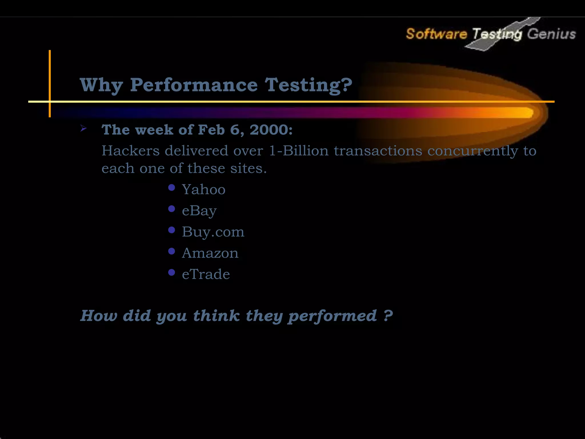 Why Performance Testing?  The week of Feb 6, 2000: Hackers delivered over 1-Billion transactions concurrently to each one of these sites.  Yahoo  eBay  Buy.com  Amazon  eTrade How did you think they performed ? 