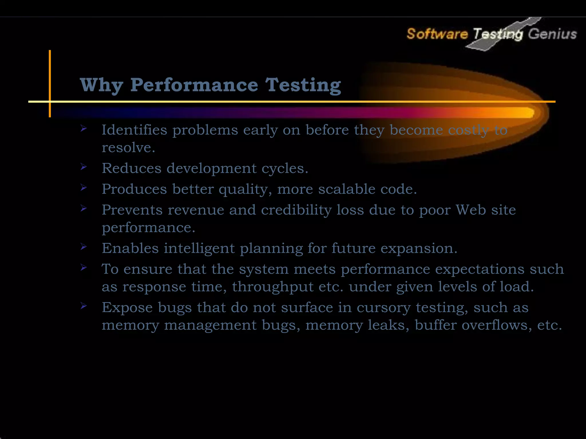 Why Performance Testing  Identifies problems early on before they become costly to resolve.  Reduces development cycles.  Produces better quality, more scalable code.  Prevents revenue and credibility loss due to poor Web site performance.  Enables intelligent planning for future expansion.  To ensure that the system meets performance expectations such as response time, throughput etc. under given levels of load.  Expose bugs that do not surface in cursory testing, such as memory management bugs, memory leaks, buffer overflows, etc. 