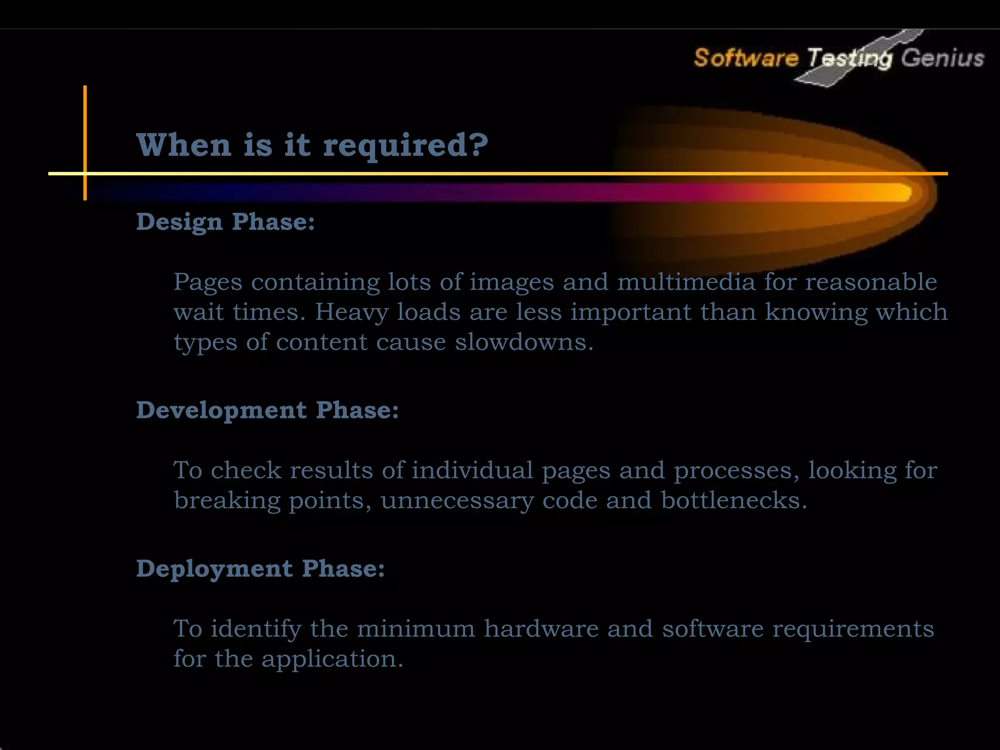 When is it required? Design Phase: Pages containing lots of images and multimedia for reasonable wait times. Heavy loads are less important than knowing which types of content cause slowdowns. Development Phase: To check results of individual pages and processes, looking for breaking points, unnecessary code and bottlenecks. Deployment Phase: To identify the minimum hardware and software requirements for the application. 