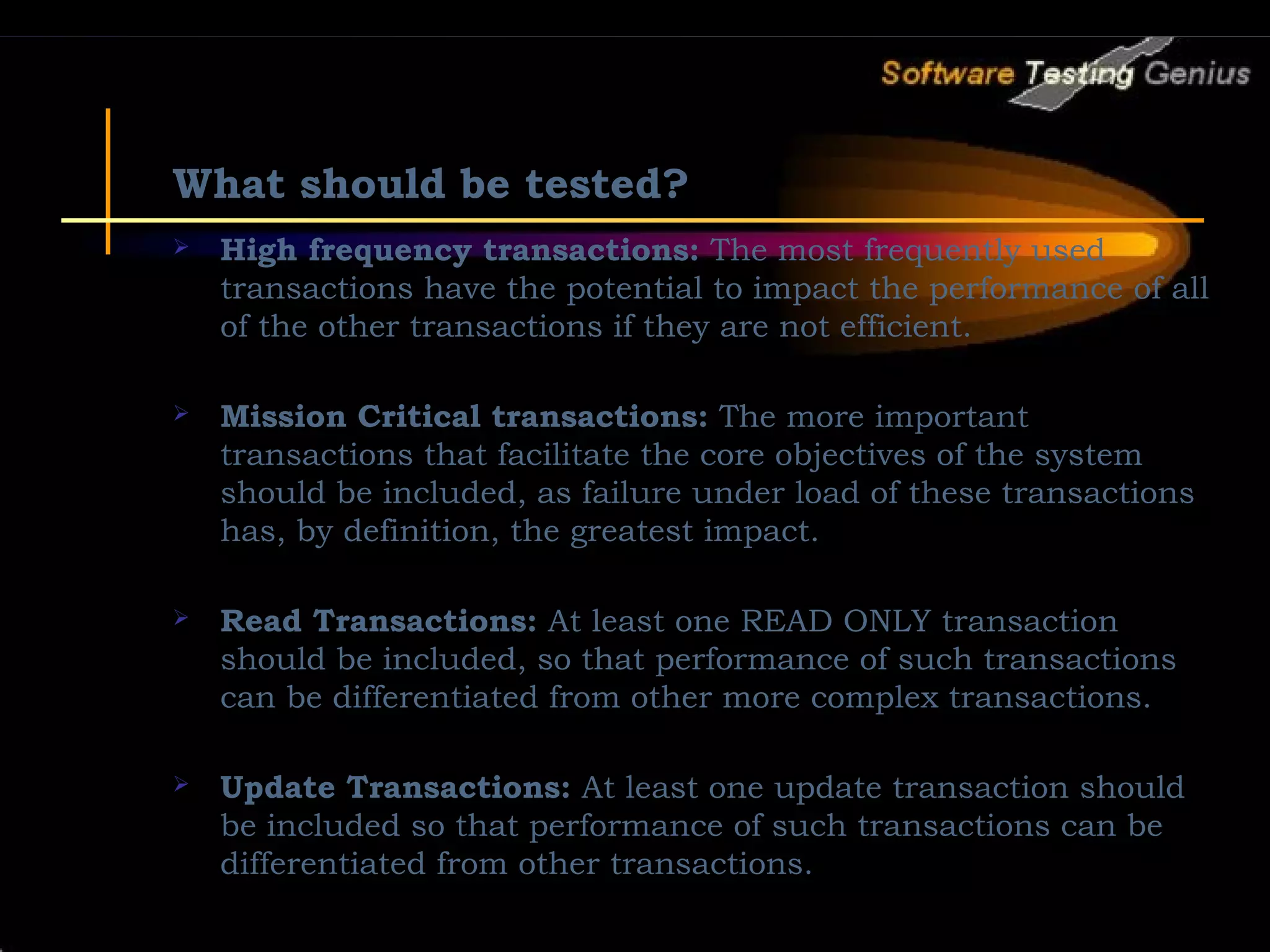 What should be tested?  High frequency transactions: The most frequently used transactions have the potential to impact the performance of all of the other transactions if they are not efficient.  Mission Critical transactions: The more important transactions that facilitate the core objectives of the system should be included, as failure under load of these transactions has, by definition, the greatest impact.  Read Transactions: At least one READ ONLY transaction should be included, so that performance of such transactions can be differentiated from other more complex transactions.  Update Transactions: At least one update transaction should be included so that performance of such transactions can be differentiated from other transactions. 