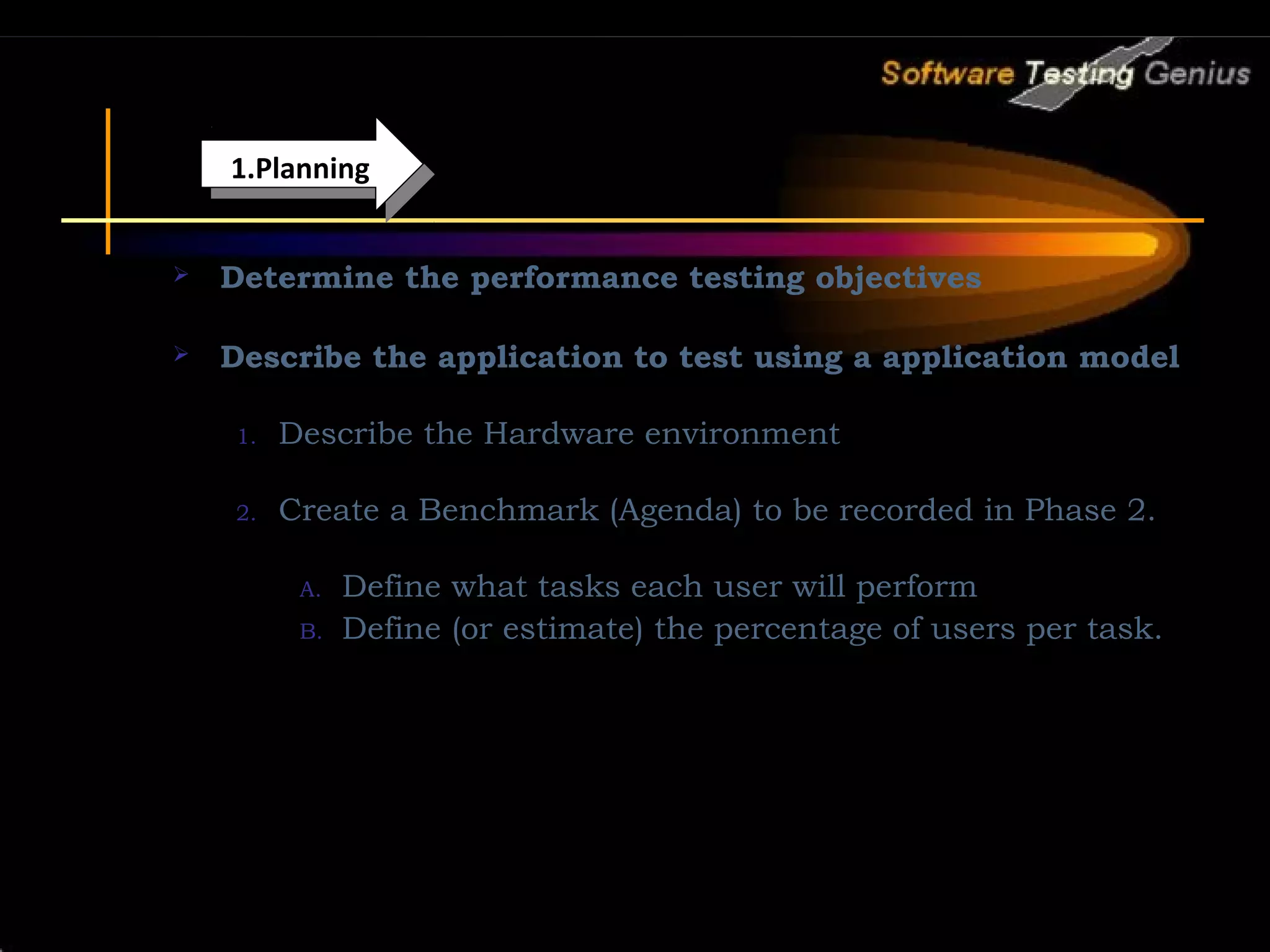1.Planning 1.Planning  Determine the performance testing objectives  Describe the application to test using a application model 1. Describe the Hardware environment 2. Create a Benchmark (Agenda) to be recorded in Phase 2. A. Define what tasks each user will perform B. Define (or estimate) the percentage of users per task. 